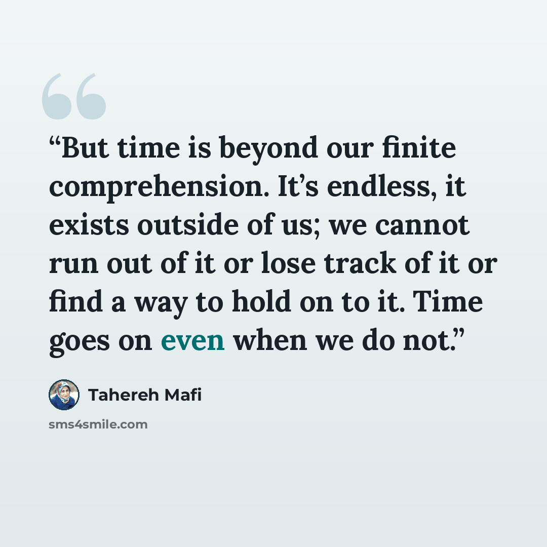“But time is beyond our finite comprehension. It’s endless, it exists outside of us; we cannot run out of it or lose track of it or find a way to hold on to it. Time goes on even when we do not.” quote by Tahereh Mafi