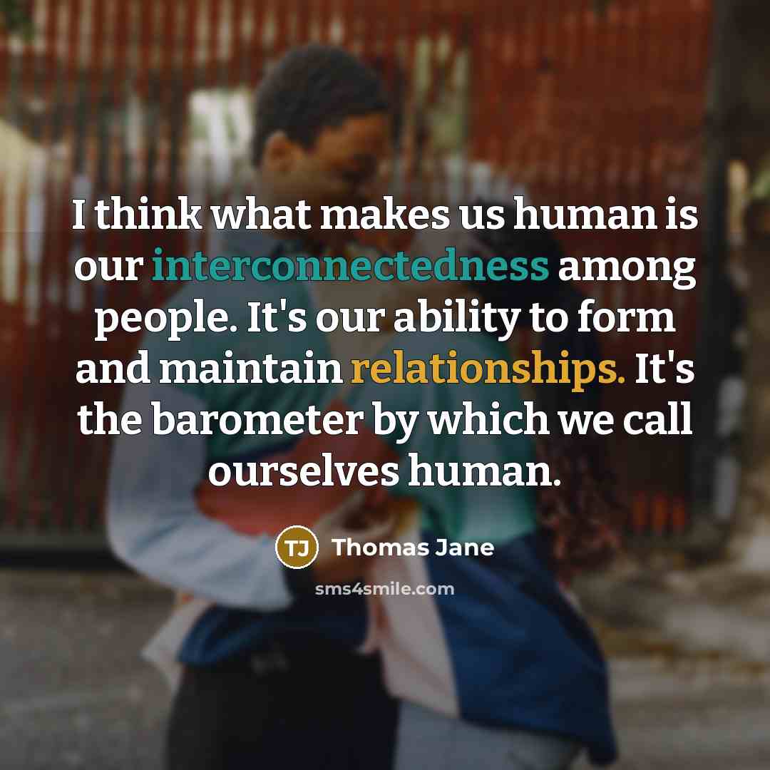 “I think what makes us human is our interconnectedness among people. It's our ability to form and maintain relationships. It's the barometer by which we call ourselves human.” quote by Thomas Jane