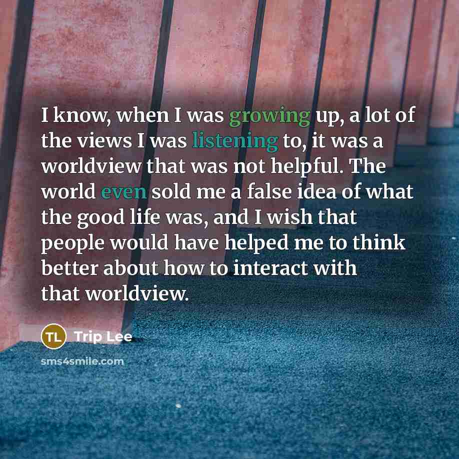 “I know, when I was growing up, a lot of the views I was listening to, it was a worldview that was not helpful. The world even sold me a false idea of what the good life was, and I wish that people would have helped me to think better about how to interact with that worldview.” quote by Trip Lee
