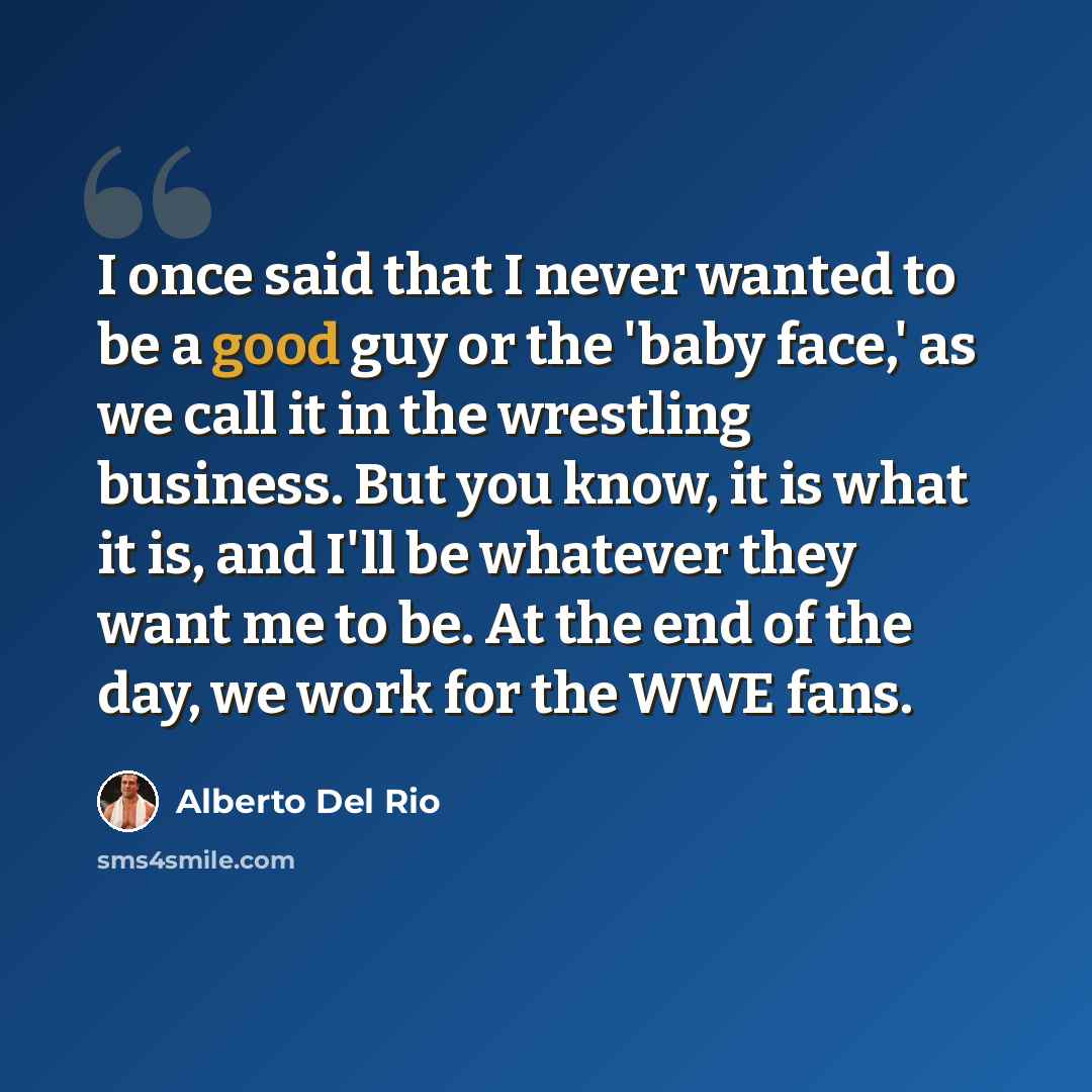 “I once said that I never wanted to be a good guy or the 'baby face,' as we call it in the wrestling business. But you know, it is what it is, and I'll be whatever they want me to be. At the end of the day, we work for the WWE fans.” quote by Alberto Del Rio