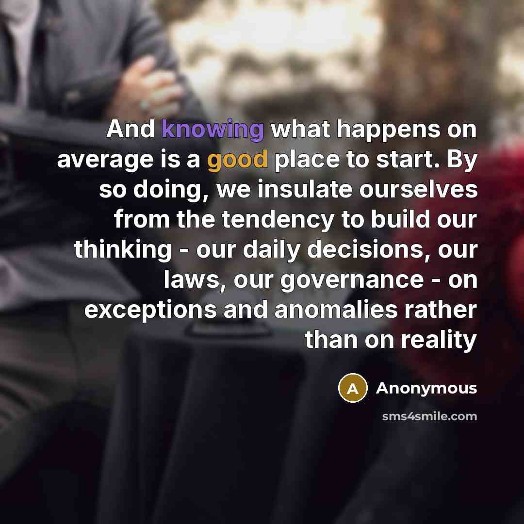 “And knowing what happens on average is a good place to start. By so doing, we insulate ourselves from the tendency to build our thinking - our daily decisions, our laws, our governance - on exceptions and anomalies rather than on reality” quote by Anonymous