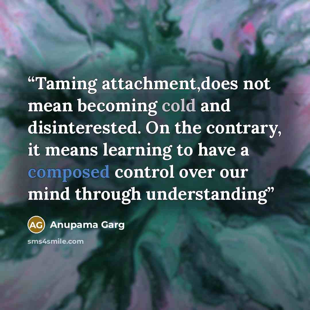 “Taming attachment,does not mean becoming cold and disinterested. On the contrary, it means learning to have a composed control over our mind through understanding” quote by Anupama Garg