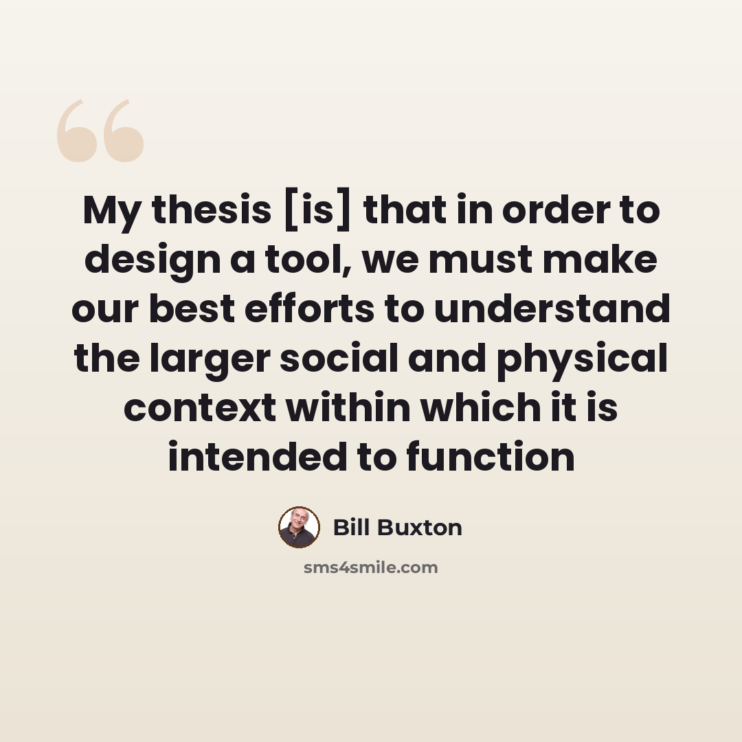 “My thesis [is] that in order to design a tool, we must make our best efforts to understand the larger social and physical context within which it is intended to function” quote by Bill Buxton