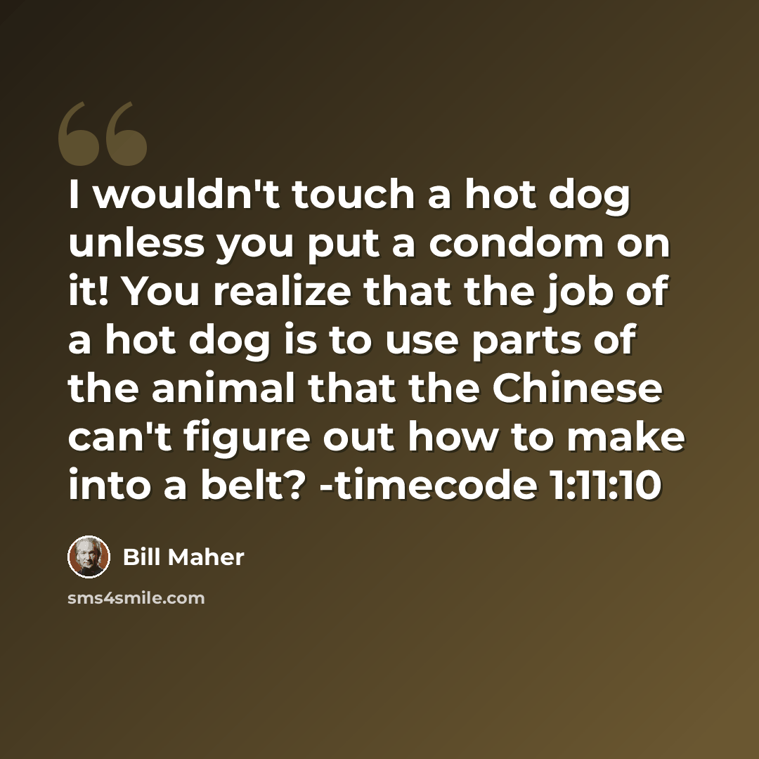 “I wouldn't touch a hot dog unless you put a condom on it! You realize that the job of a hot dog is to use parts of the animal that the Chinese can't figure out how to make into a belt? -timecode 1:11:10” quote by Bill Maher