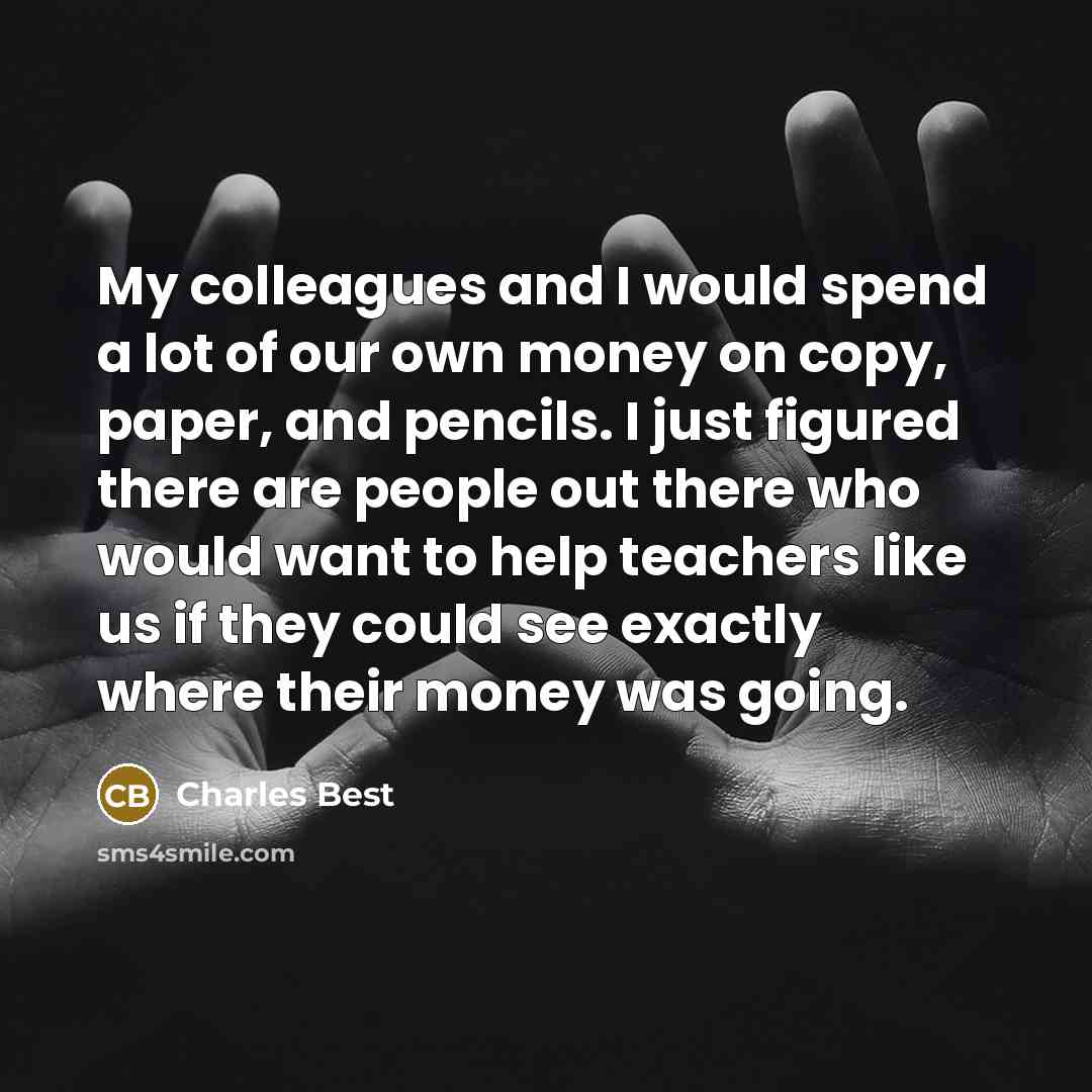 “My colleagues and I would spend a lot of our own money on copy, paper, and pencils. I just figured there are people out there who would want to help teachers like us if they could see exactly where their money was going.” quote by Charles Best