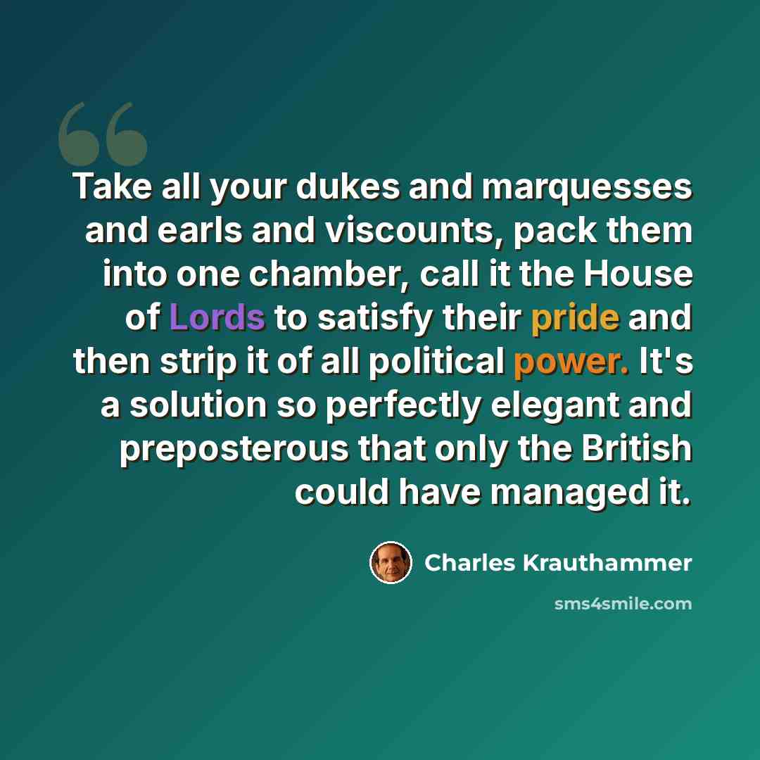 “Take all your dukes and marquesses and earls and viscounts, pack them into one chamber, call it the House of Lords to satisfy their pride and then strip it of all political power. It's a solution so perfectly elegant and preposterous that only the British could have managed it.” quote by Charles Krauthammer