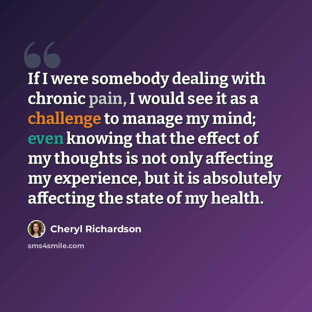 “If I were somebody dealing with chronic pain, I would see it as a challenge to manage my mind; even knowing that the effect of my thoughts is not only affecting my experience, but it is absolutely affecting the state of my health.” quote by Cheryl Richardson