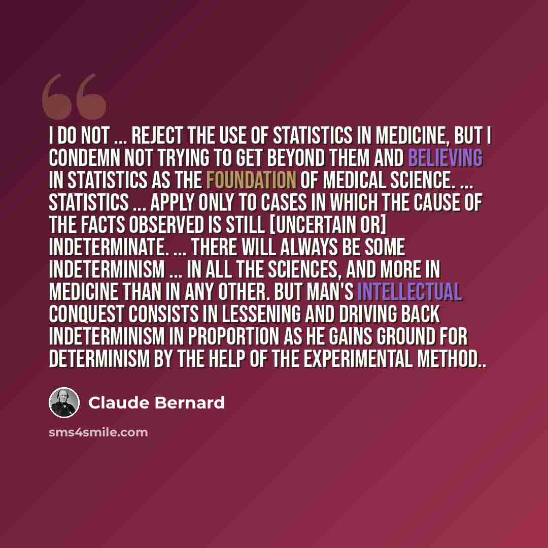 “I do not ... reject the use of statistics in medicine, but I condemn not trying to get beyond them and believing in statistics as the foundation of medical science. ... Statistics ... apply only to cases in which the cause of the facts observed is still [uncertain or] indeterminate. ... There will…” quote by Claude Bernard
