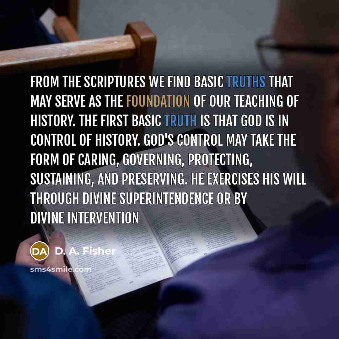 “From the Scriptures we find basic truths that may serve as the foundation of our teaching of history. The first basic truth is that God is in control of history. God's control may take the form of caring, governing, protecting, sustaining, and preserving. He exercises His will through divine…” quote by D. A. Fisher