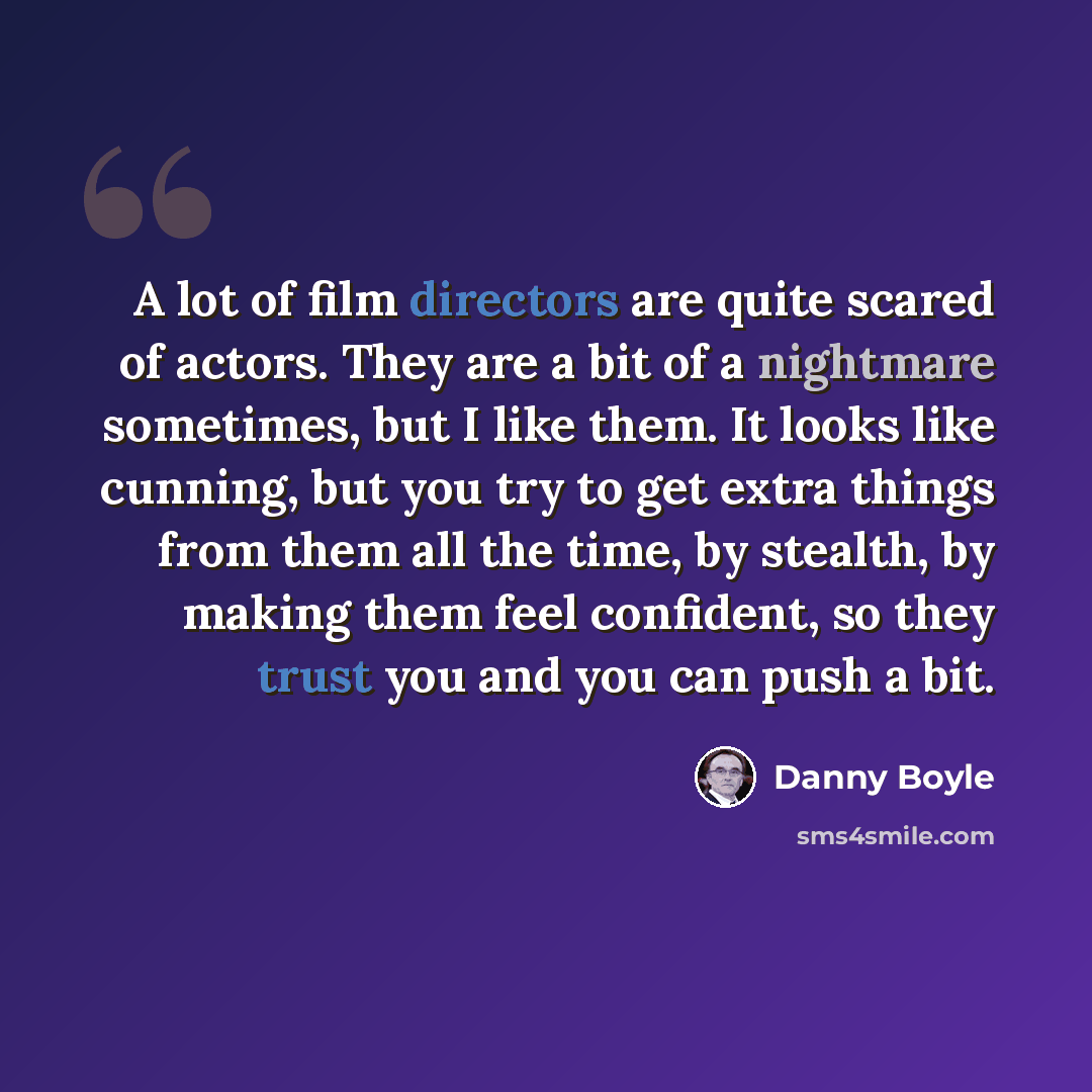 “A lot of film directors are quite scared of actors. They are a bit of a nightmare sometimes, but I like them. It looks like cunning, but you try to get extra things from them all the time, by stealth, by making them feel confident, so they trust you and you can push a bit.” quote by Danny Boyle