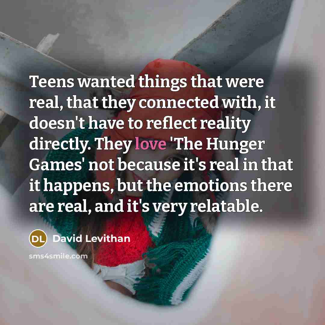 “Teens wanted things that were real, that they connected with, it doesn't have to reflect reality directly. They love 'The Hunger Games' not because it's real in that it happens, but the emotions there are real, and it's very relatable.” quote by David Levithan