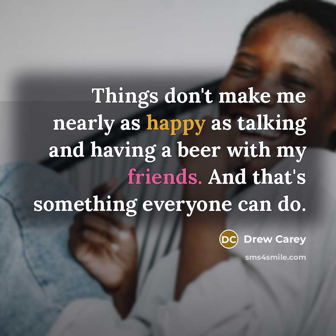 “Things don't make me nearly as happy as talking and having a beer with my friends. And that's something everyone can do.” quote by Drew Carey