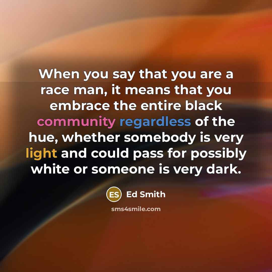 “When you say that you are a race man, it means that you embrace the entire black community regardless of the hue, whether somebody is very light and could pass for possibly white or someone is very dark.” quote by Ed Smith