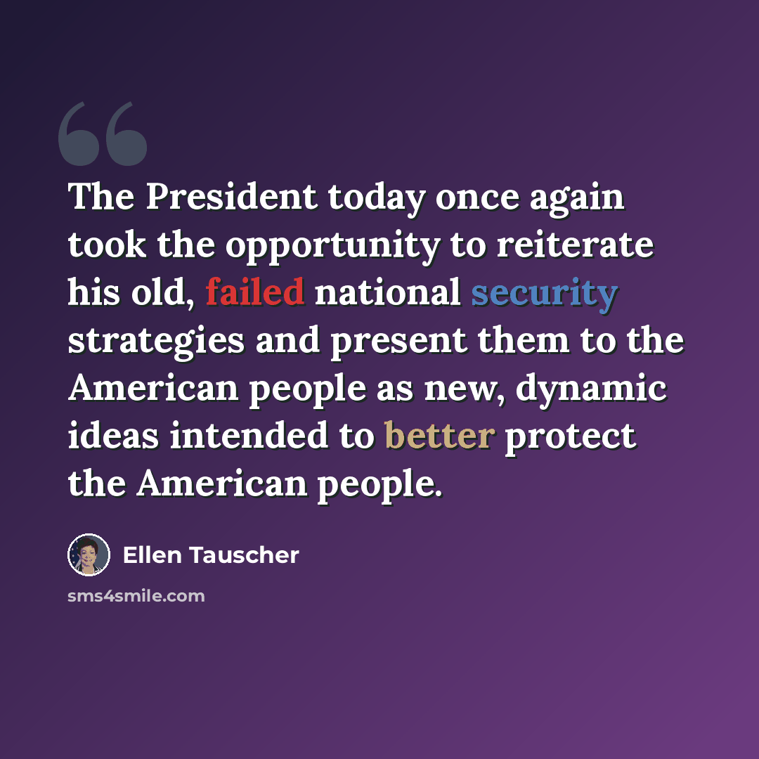 “The President today once again took the opportunity to reiterate his old, failed national security strategies and present them to the American people as new, dynamic ideas intended to better protect the American people.” quote by Ellen Tauscher