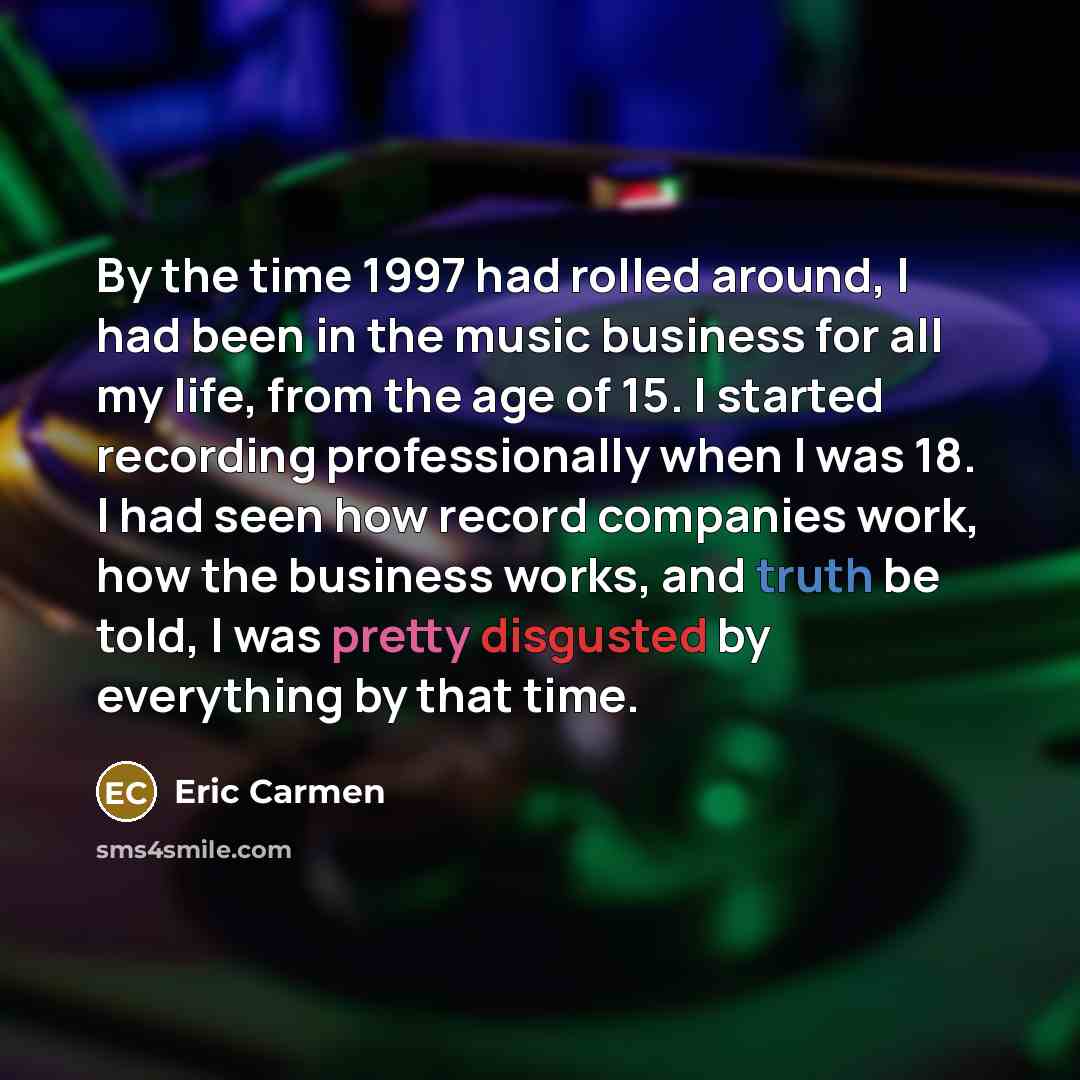 “By the time 1997 had rolled around, I had been in the music business for all my life, from the age of 15. I started recording professionally when I was 18. I had seen how record companies work, how the business works, and truth be told, I was pretty disgusted by everything by that time.” quote by Eric Carmen