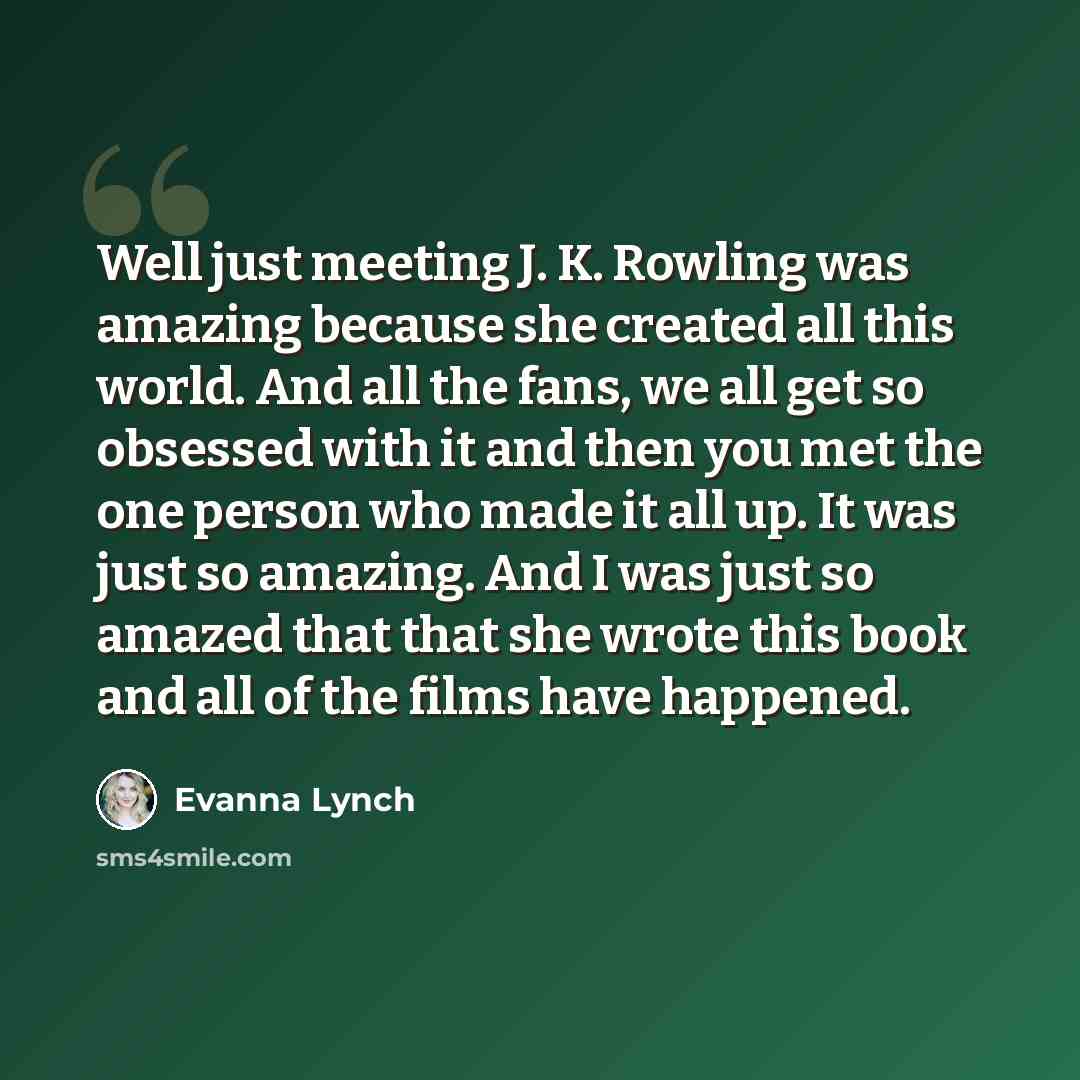 “Well just meeting J. K. Rowling was amazing because she created all this world. And all the fans, we all get so obsessed with it and then you met the one person who made it all up. It was just so amazing. And I was just so amazed that that she wrote this book and all of the films have happened.” quote by Evanna Lynch