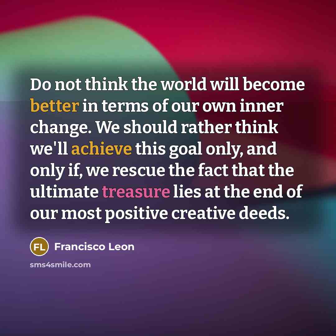 “Do not think the world will become better in terms of our own inner change. We should rather think we'll achieve this goal only, and only if, we rescue the fact that the ultimate treasure lies at the end of our most positive creative deeds.” quote by Francisco Leon