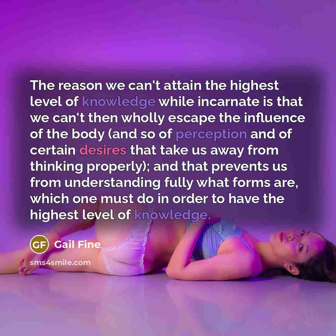 “The reason we can't attain the highest level of knowledge while incarnate is that we can't then wholly escape the influence of the body (and so of perception and of certain desires that take us away from thinking properly); and that prevents us from understanding fully what forms are, which one…” quote by Gail Fine
