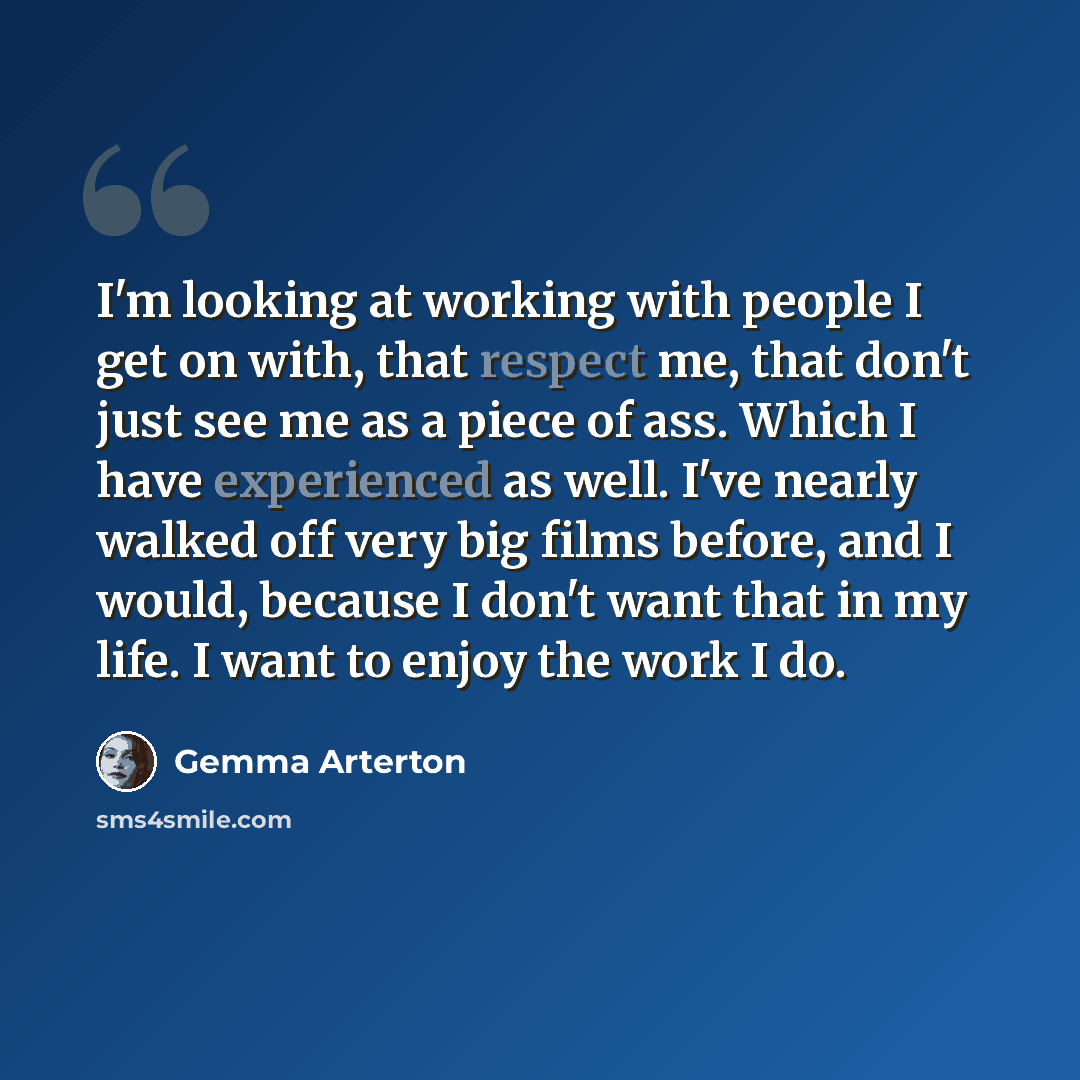 “I'm looking at working with people I get on with, that respect me, that don't just see me as a piece of ass. Which I have experienced as well. I've nearly walked off very big films before, and I would, because I don't want that in my life. I want to enjoy the work I do.” quote by Gemma Arterton