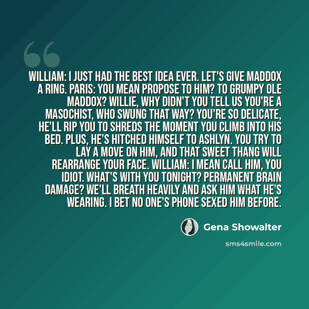 “William: I just had the best idea ever. Let's give Maddox a ring. Paris: You mean propose to him? To grumpy ole Maddox? Willie, why didn't you tell us you're a masochist, who swung that way? You're so delicate, he'll rip you to shreds the moment you climb into his bed. Plus, he's hitched himself…” quote by Gena Showalter
