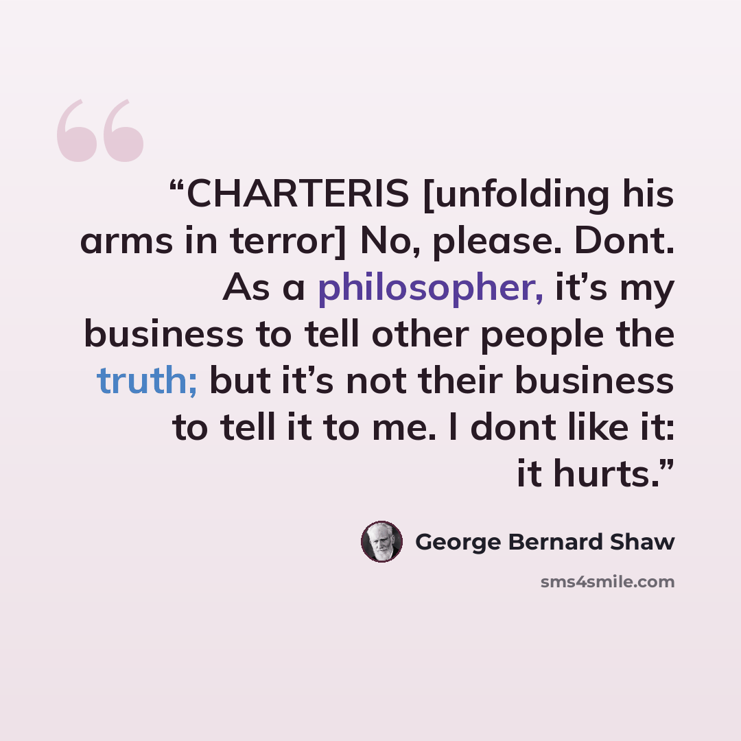 “CHARTERIS [unfolding his arms in terror] No, please. Dont. As a philosopher, it’s my business to tell other people the truth; but it’s not their business to tell it to me. I dont like it: it hurts.” quote by George Bernard Shaw