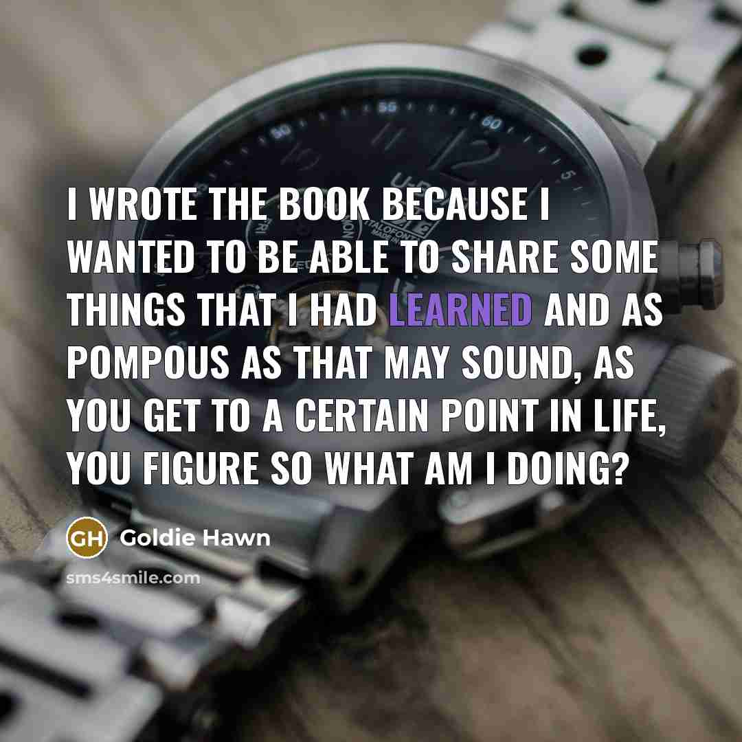 “I wrote the book because I wanted to be able to share some things that I had learned and as pompous as that may sound, as you get to a certain point in life, you figure so what am I doing?” quote by Goldie Hawn