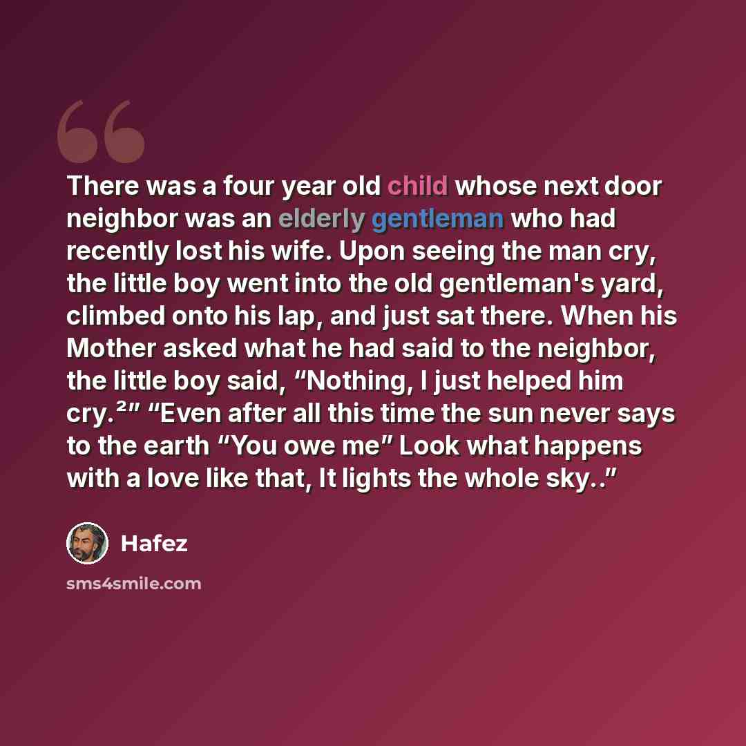 “There was a four year old child whose next door neighbor was an elderly gentleman who had recently lost his wife. Upon seeing the man cry, the little boy went into the old gentleman's yard, climbed onto his lap, and just sat there. When his Mother asked what he had said to the neighbor, the little…” quote by Hafez