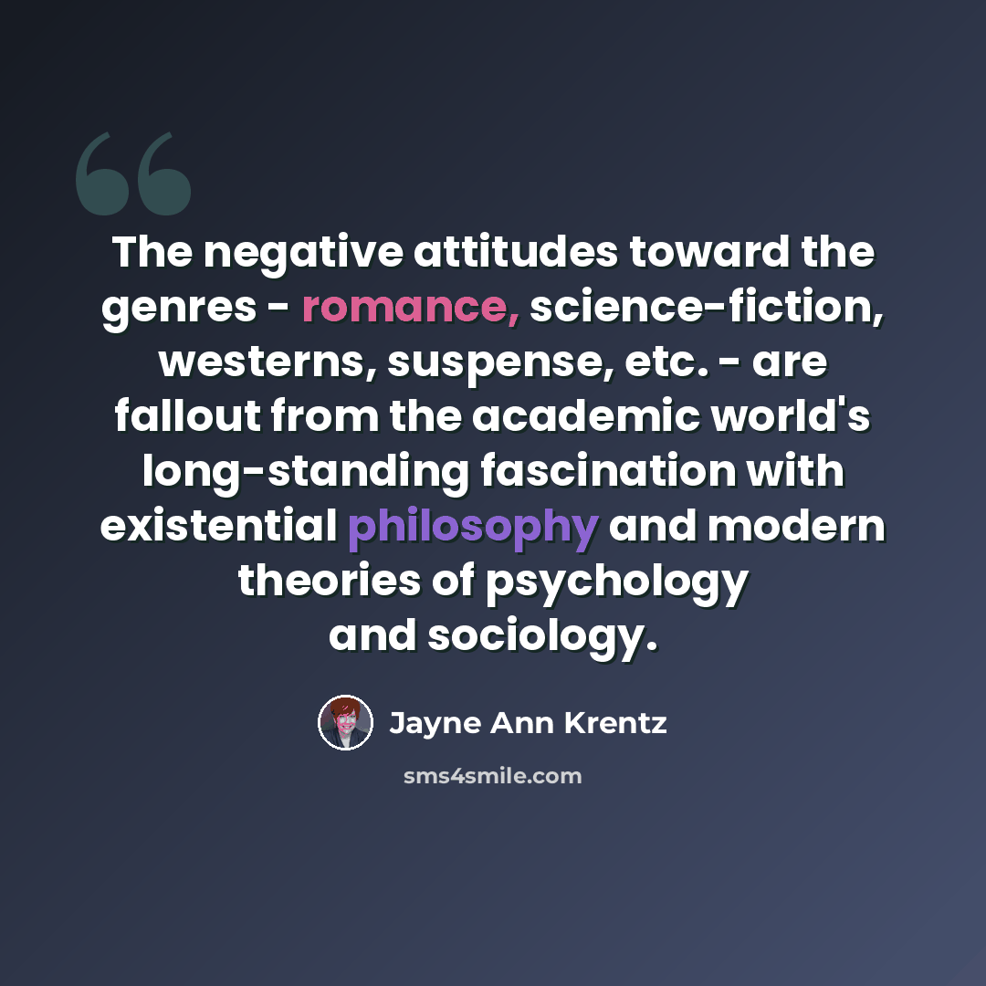 “The negative attitudes toward the genres - romance, science-fiction, westerns, suspense, etc. - are fallout from the academic world's long-standing fascination with existential philosophy and modern theories of psychology and sociology.” quote by Jayne Ann Krentz