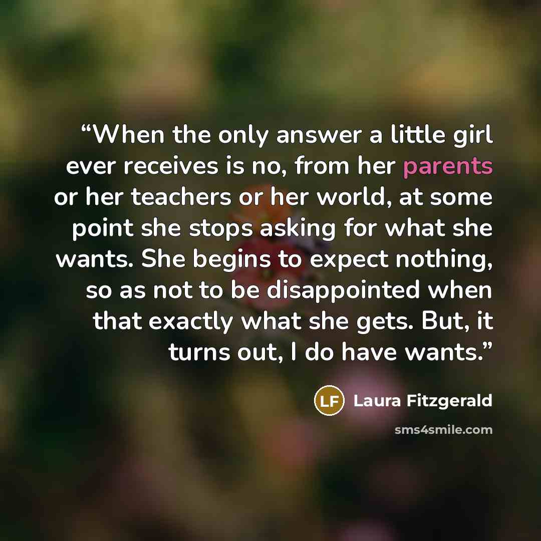 “When the only answer a little girl ever receives is no, from her parents or her teachers or her world, at some point she stops asking for what she wants. She begins to expect nothing, so as not to be disappointed when that exactly what she gets. But, it turns out, I do have wants.” quote by Laura Fitzgerald