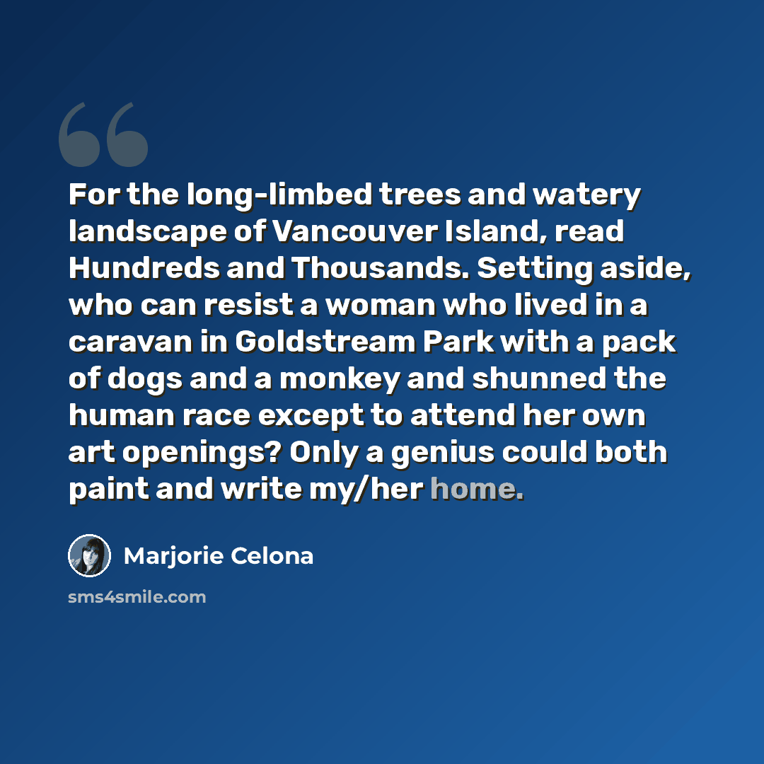 “For the long-limbed trees and watery landscape of Vancouver Island, read Hundreds and Thousands. Setting aside, who can resist a woman who lived in a caravan in Goldstream Park with a pack of dogs and a monkey and shunned the human race except to attend her own art openings? Only a genius could…” quote by Marjorie Celona