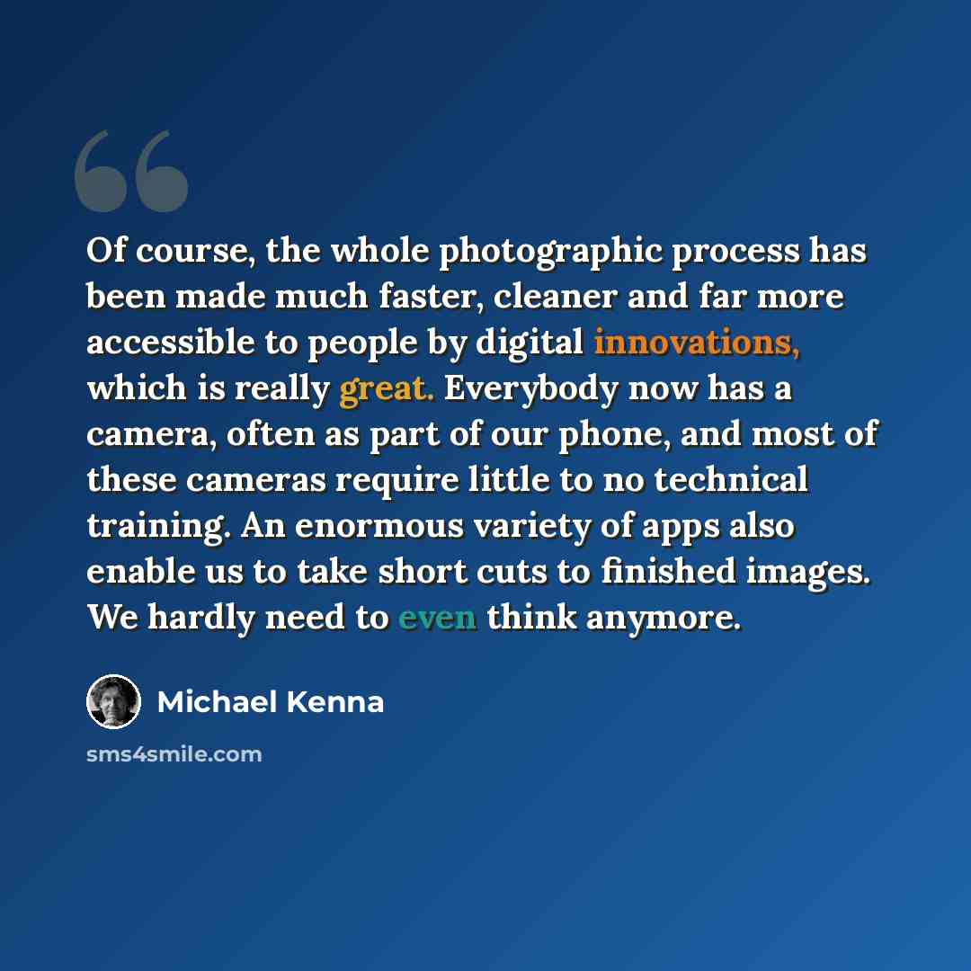“Of course, the whole photographic process has been made much faster, cleaner and far more accessible to people by digital innovations, which is really great. Everybody now has a camera, often as part of our phone, and most of these cameras require little to no technical training. An enormous…” quote by Michael Kenna