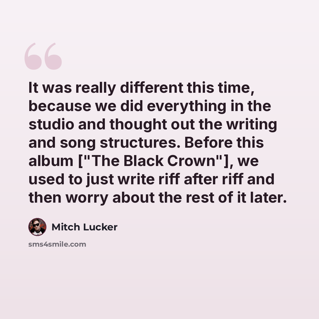 “It was really different this time, because we did everything in the studio and thought out the writing and song structures. Before this album ["The Black Crown"], we used to just write riff after riff and then worry about the rest of it later.” quote by Mitch Lucker