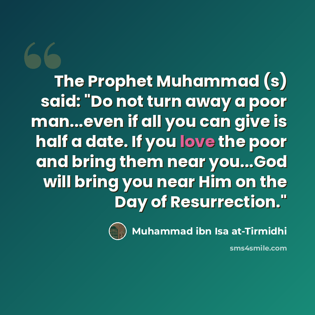 “The Prophet Muhammad (s) said: "Do not turn away a poor man...even if all you can give is half a date. If you love the poor and bring them near you...God will bring you near Him on the Day of Resurrection."” quote by Muhammad ibn Isa at-Tirmidhi