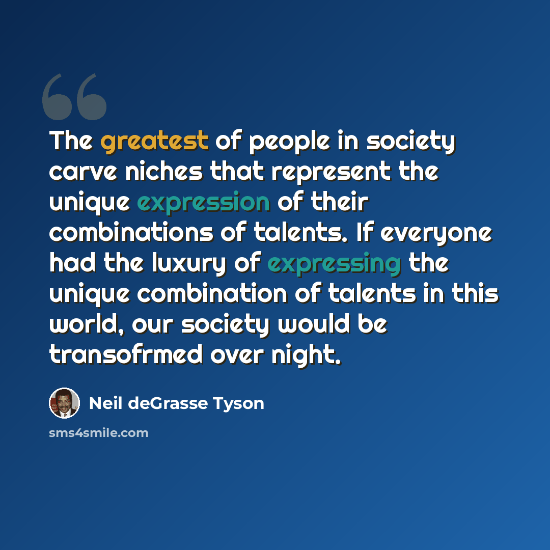“The greatest of people in society carve niches that represent the unique expression of their combinations of talents. If everyone had the luxury of expressing the unique combination of talents in this world, our society would be transofrmed over night.” quote by Neil deGrasse Tyson