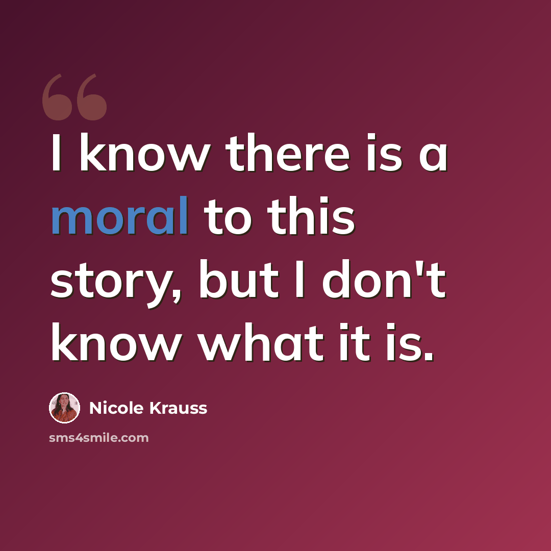 “I know there is a moral to this story, but I don't know what it is.” quote by Nicole Krauss