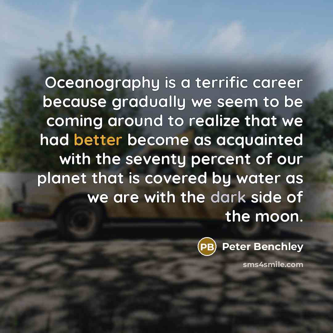 “Oceanography is a terrific career because gradually we seem to be coming around to realize that we had better become as acquainted with the seventy percent of our planet that is covered by water as we are with the dark side of the moon.” quote by Peter Benchley