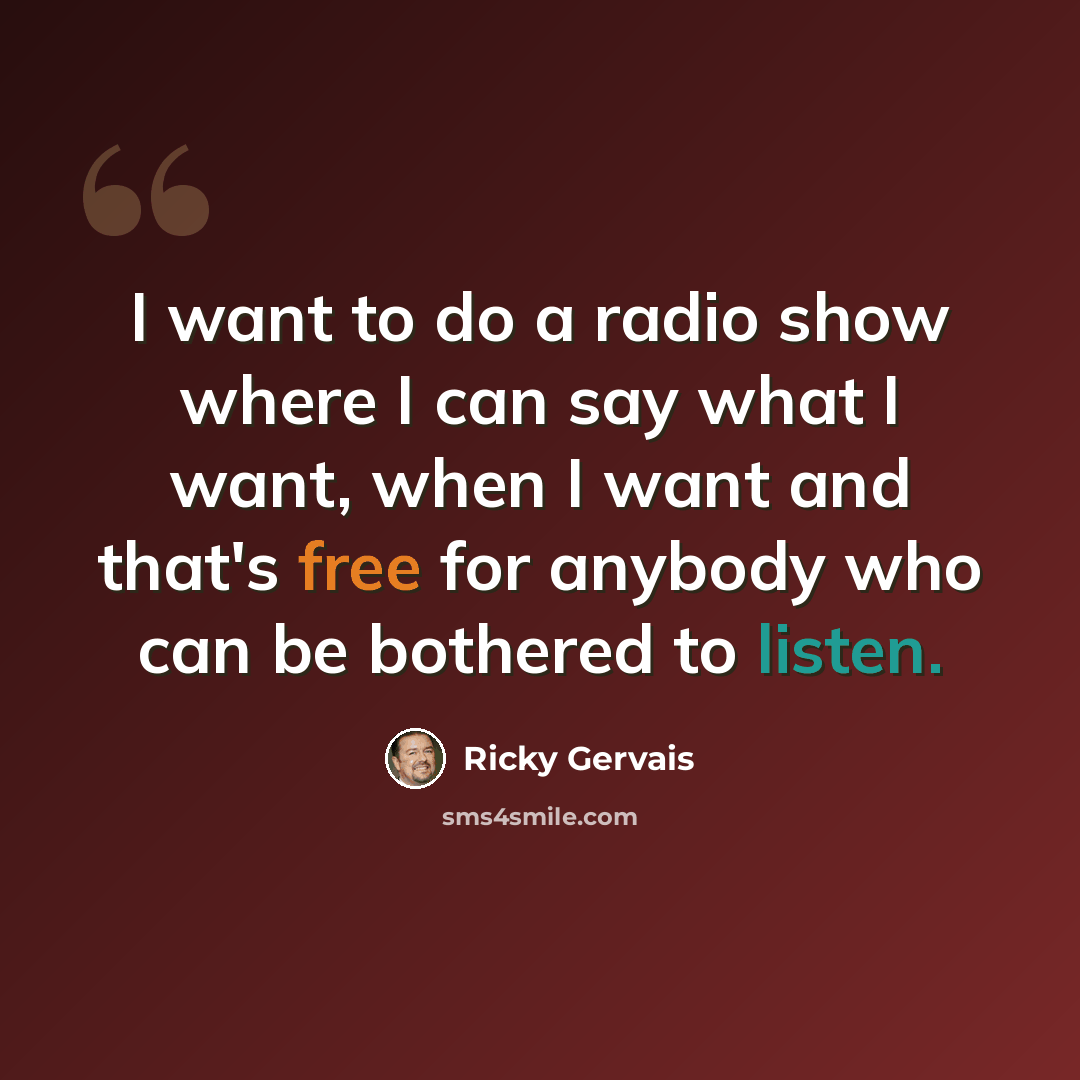 “I want to do a radio show where I can say what I want, when I want and that's free for anybody who can be bothered to listen.” quote by Ricky Gervais