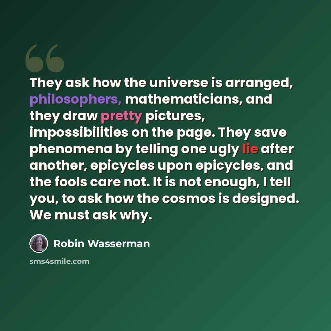 “They ask how the universe is arranged, philosophers, mathematicians, and they draw pretty pictures, impossibilities on the page. They save phenomena by telling one ugly lie after another, epicycles upon epicycles, and the fools care not. It is not enough, I tell you, to ask how the cosmos is…” quote by Robin Wasserman