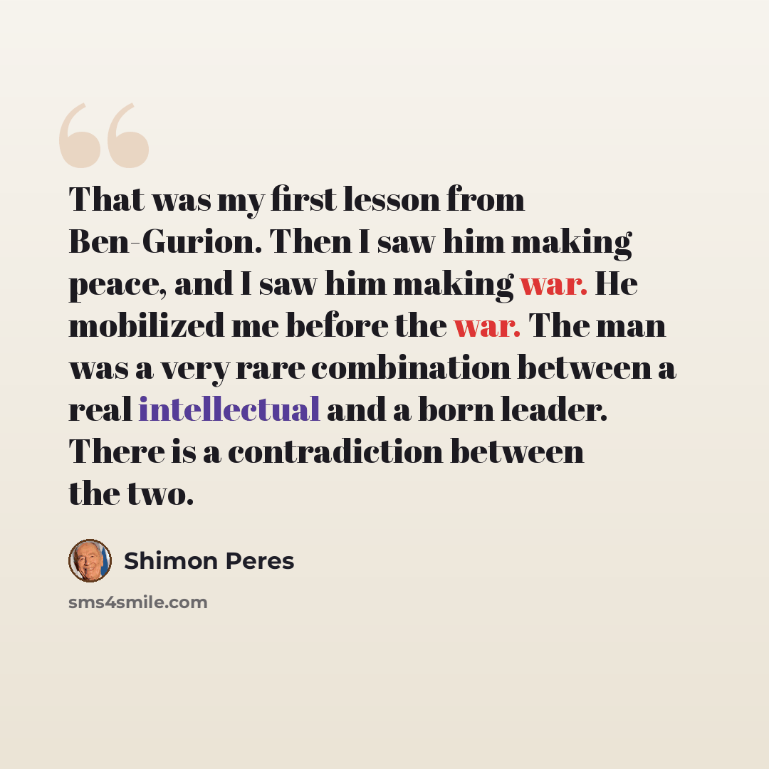 “That was my first lesson from Ben-Gurion. Then I saw him making peace, and I saw him making war. He mobilized me before the war. The man was a very rare combination between a real intellectual and a born leader. There is a contradiction between the two.” quote by Shimon Peres
