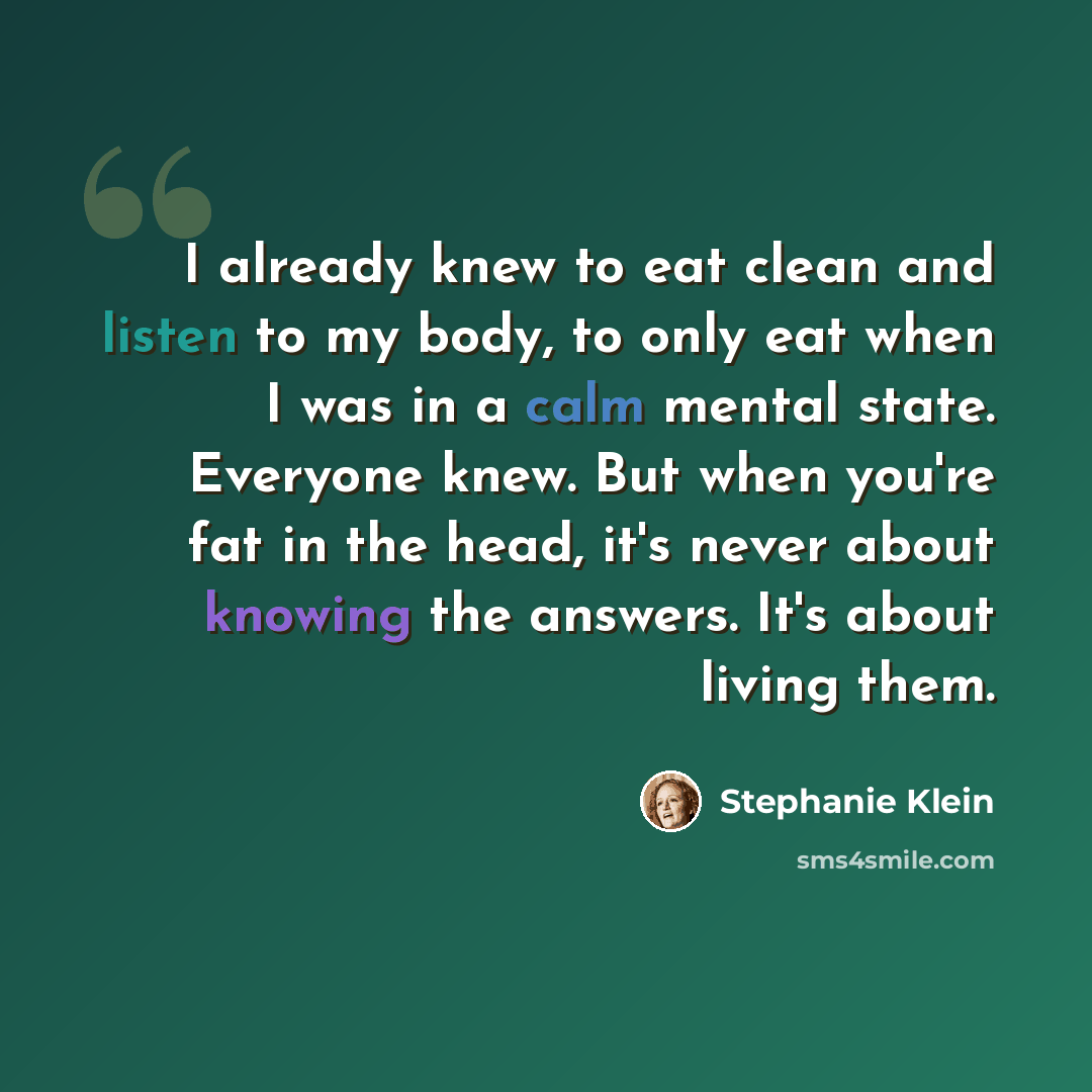 “I already knew to eat clean and listen to my body, to only eat when I was in a calm mental state. Everyone knew. But when you're fat in the head, it's never about knowing the answers. It's about living them.” quote by Stephanie Klein