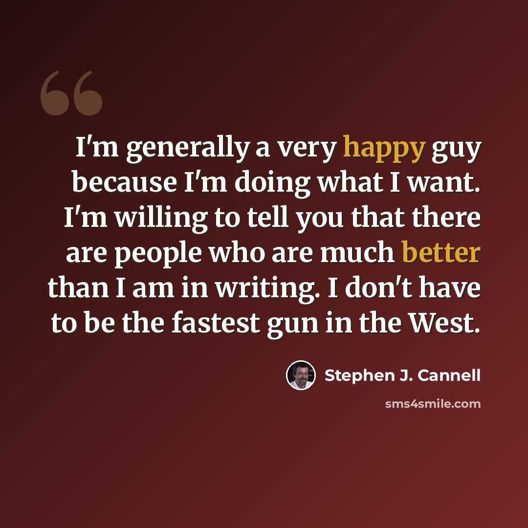 “I'm generally a very happy guy because I'm doing what I want. I'm willing to tell you that there are people who are much better than I am in writing. I don't have to be the fastest gun in the West.” quote by Stephen J. Cannell