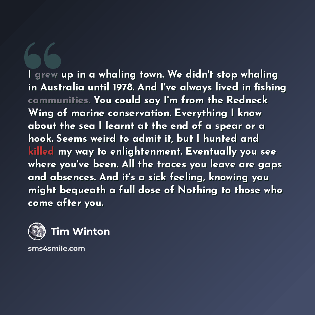 “I grew up in a whaling town. We didn't stop whaling in Australia until 1978. And I've always lived in fishing communities. You could say I'm from the Redneck Wing of marine conservation. Everything I know about the sea I learnt at the end of a spear or a hook. Seems weird to admit it, but I hunted…” quote by Tim Winton
