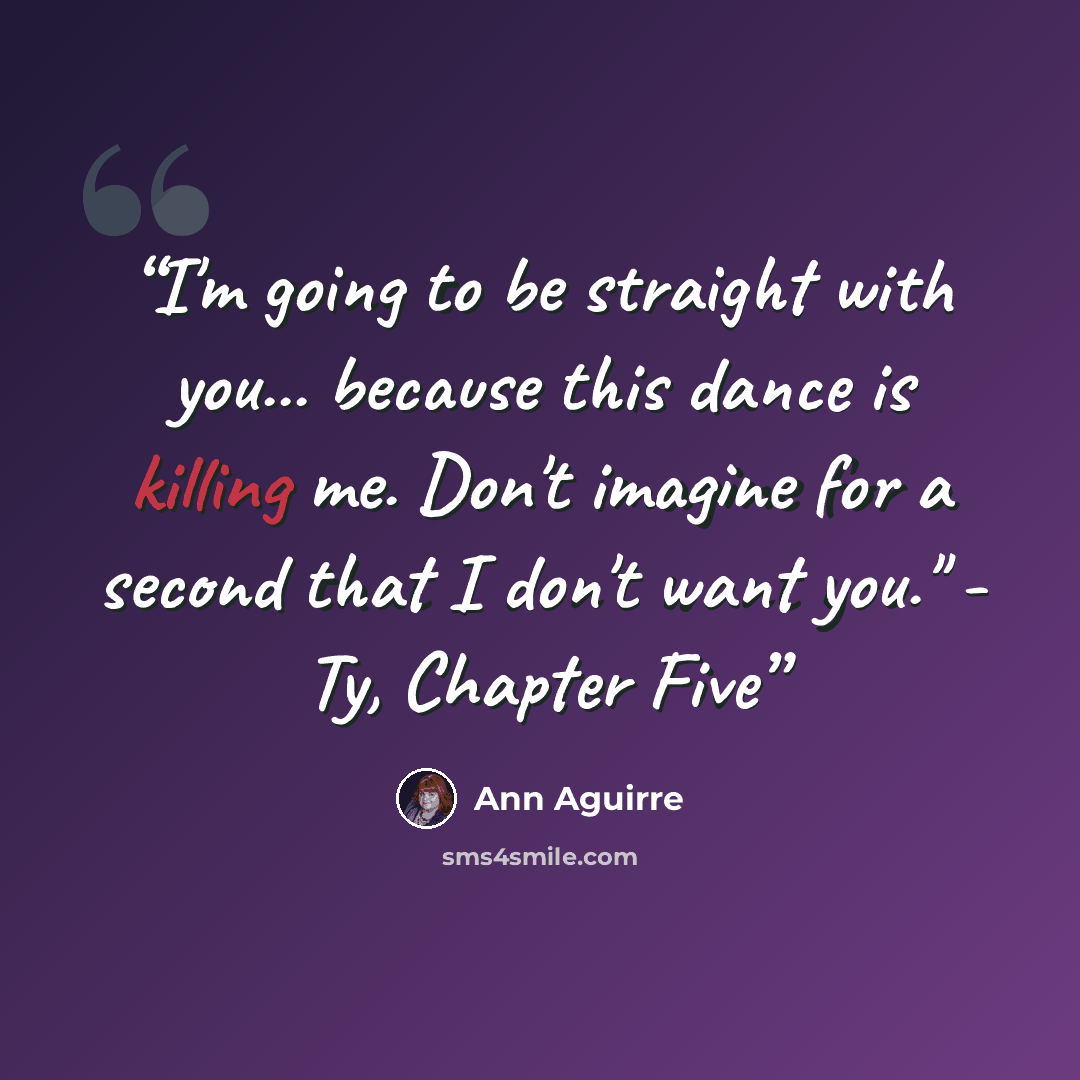 “I'm going to be straight with you... because this dance is killing me. Don't imagine for a second that I don't want you." - Ty, Chapter Five” quote by Ann Aguirre