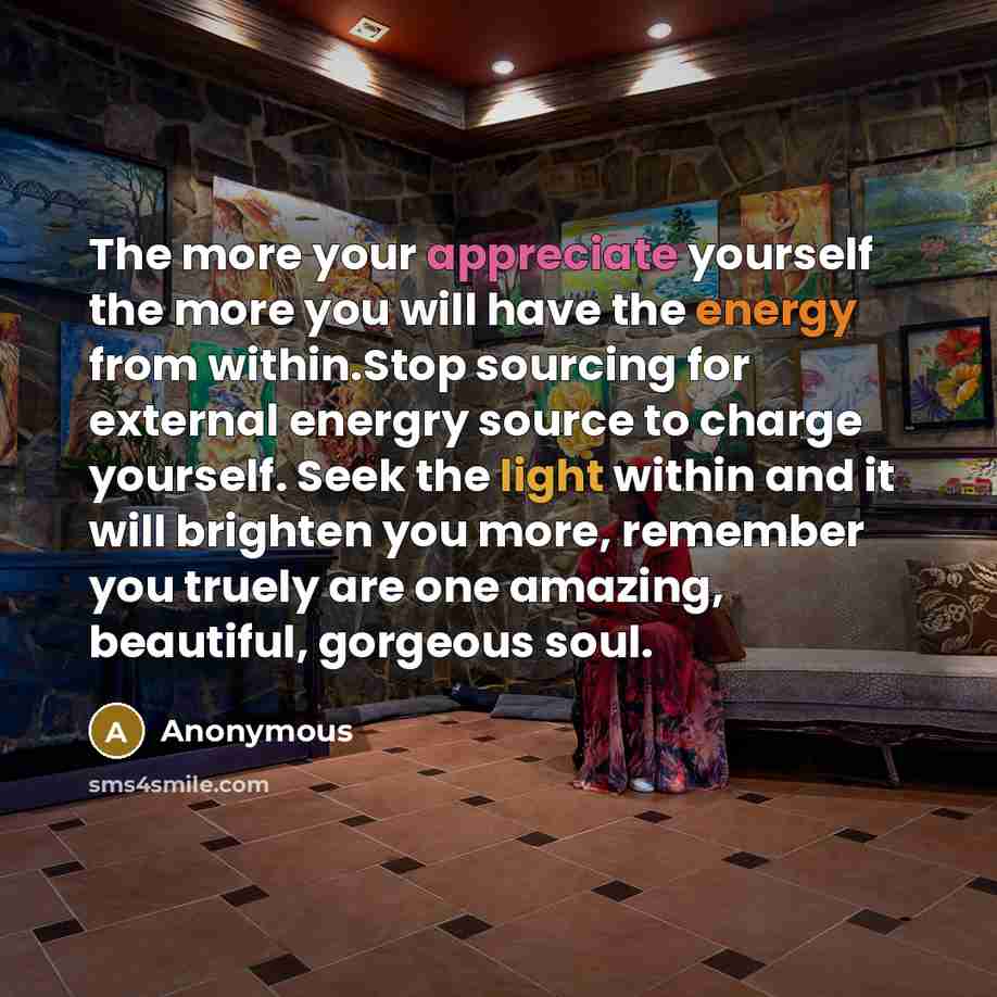 “The more your appreciate yourself the more you will have the energy from within.Stop sourcing for external energry source to charge yourself. Seek the light within and it will brighten you more, remember you truely are one amazing, beautiful, gorgeous soul.” quote by Anonymous