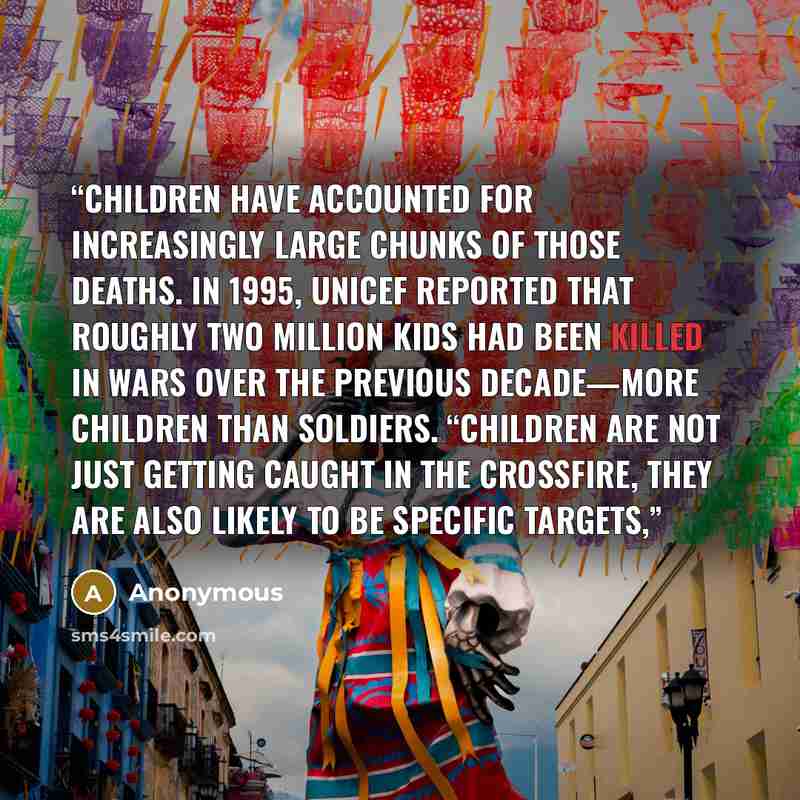 “Children have accounted for increasingly large chunks of those deaths. In 1995, UNICEF reported that roughly two million kids had been killed in wars over the previous decade—more children than soldiers. “Children are not just getting caught in the crossfire, they are also likely to be specific…” quote by Anonymous