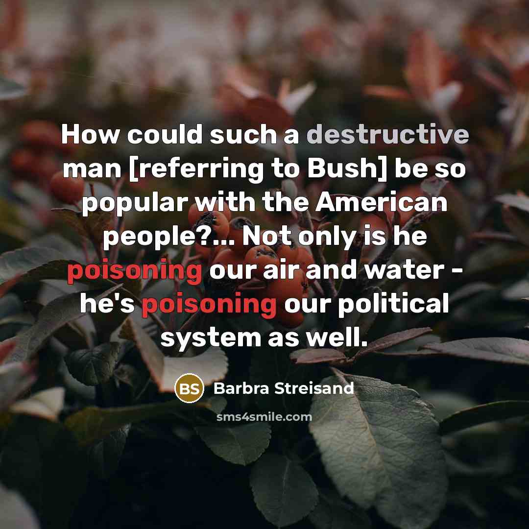 “How could such a destructive man [referring to Bush] be so popular with the American people?... Not only is he poisoning our air and water - he's poisoning our political system as well.” quote by Barbra Streisand