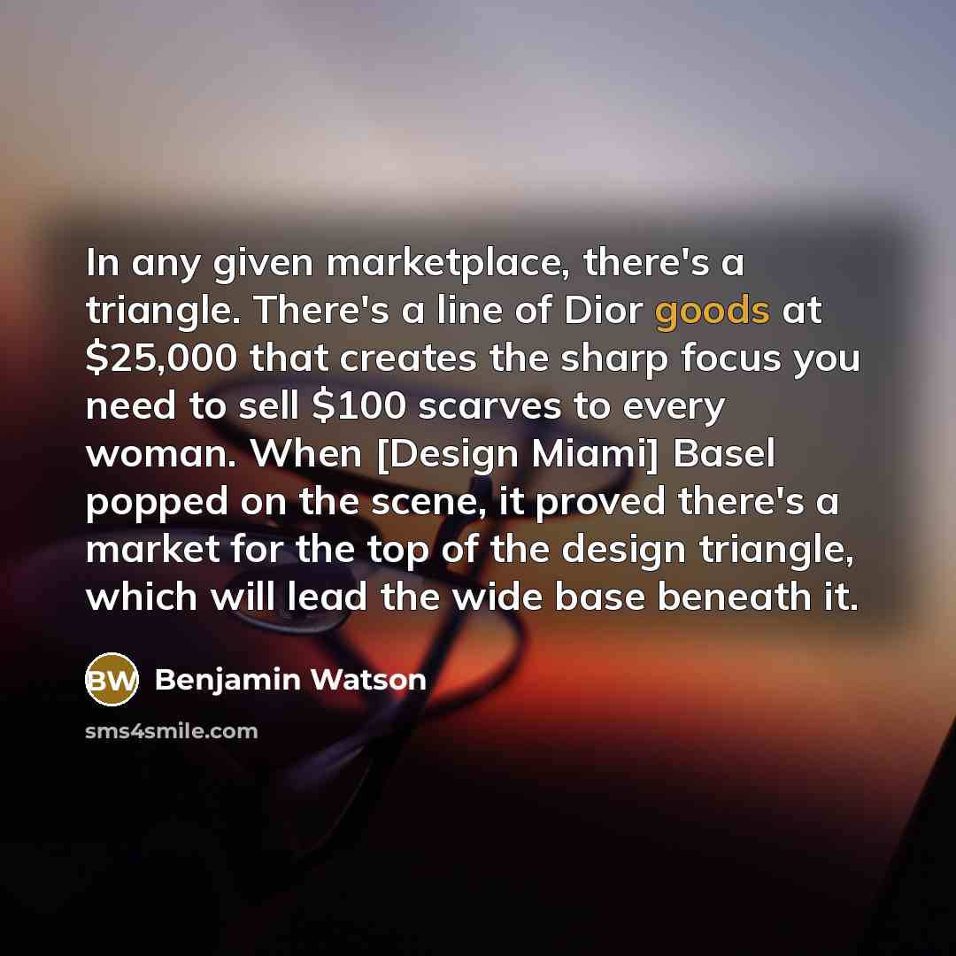 “In any given marketplace, there's a triangle. There's a line of Dior goods at $25,000 that creates the sharp focus you need to sell $100 scarves to every woman. When [Design Miami] Basel popped on the scene, it proved there's a market for the top of the design triangle, which will lead the wide…” quote by Benjamin Watson