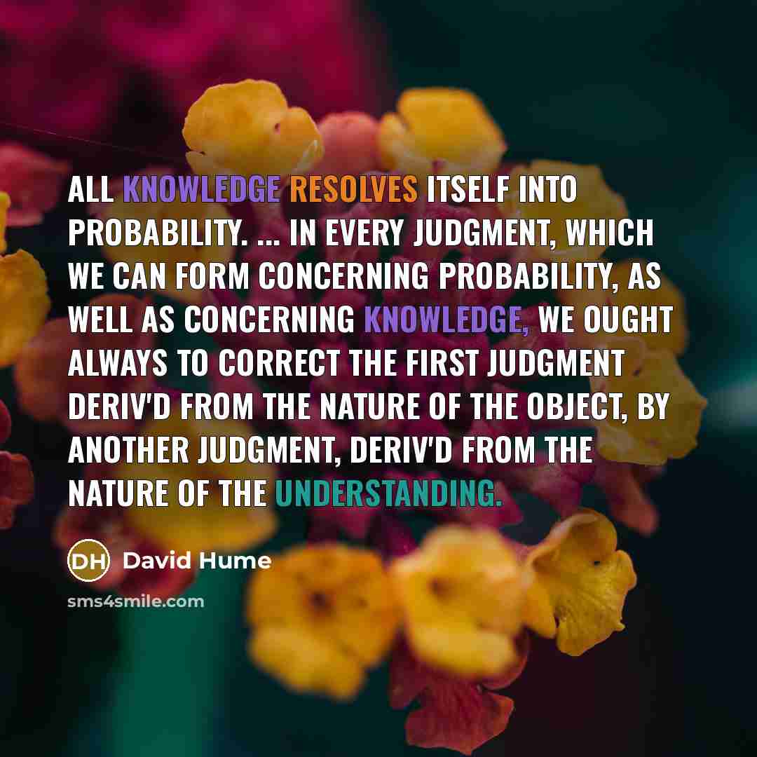 “All knowledge resolves itself into probability. ... In every judgment, which we can form concerning probability, as well as concerning knowledge, we ought always to correct the first judgment deriv'd from the nature of the object, by another judgment, deriv'd from the nature of the understanding.” quote by David Hume