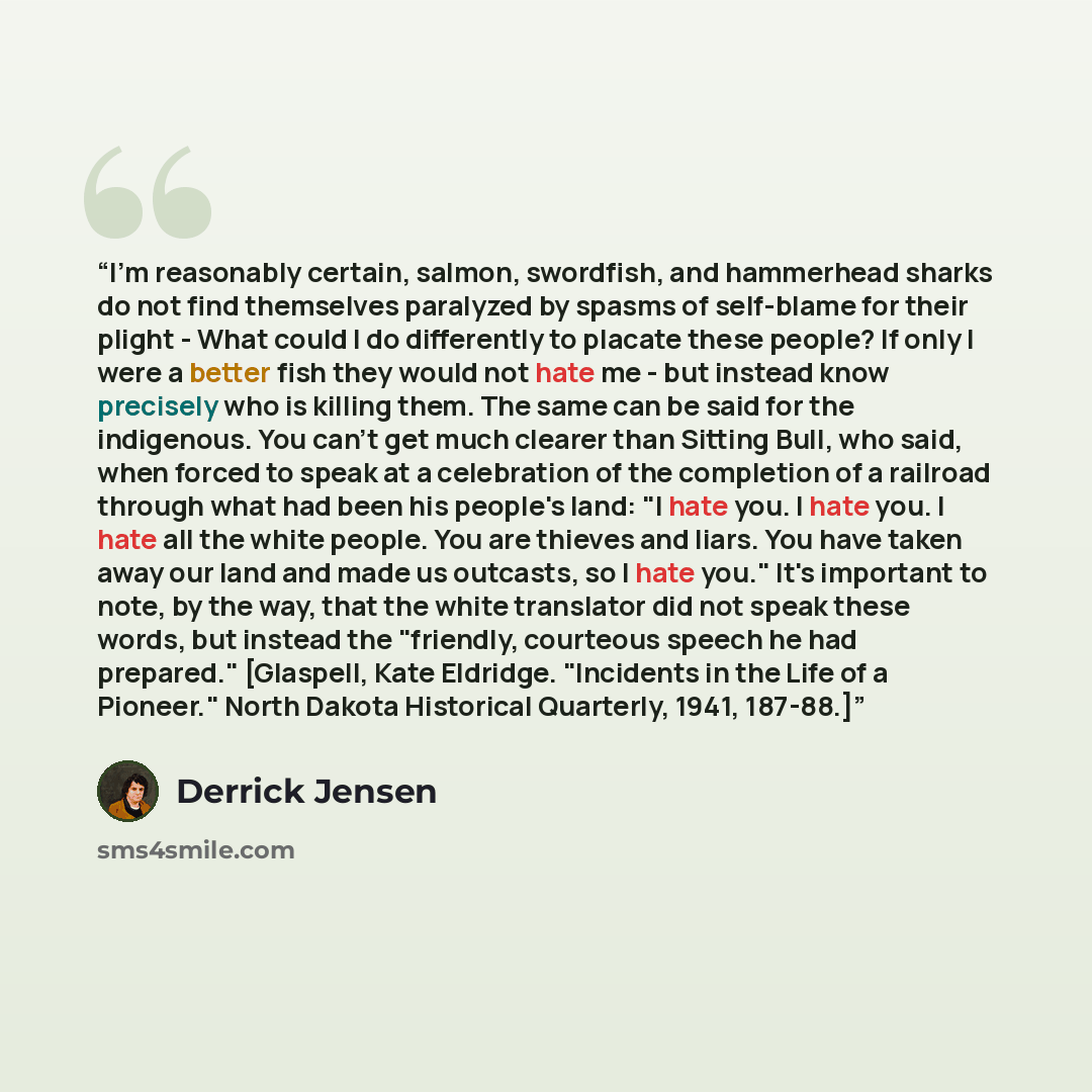 “I'm reasonably certain, salmon, swordfish, and hammerhead sharks do not find themselves paralyzed by spasms of self-blame for their plight - What could I do differently to placate these people? If only I were a better fish they would not hate me - but instead know precisely who is killing them…” quote by Derrick Jensen