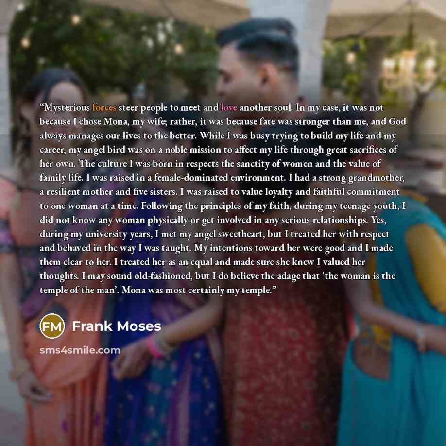 “Mysterious forces steer people to meet and love another soul. In my case, it was not because I chose Mona, my wife; rather, it was because fate was stronger than me, and God always manages our lives to the better. While I was busy trying to build my life and my career, my angel bird was on a noble…” quote by Frank Moses